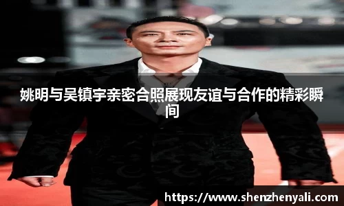 姚明与吴镇宇亲密合照展现友谊与合作的精彩瞬间