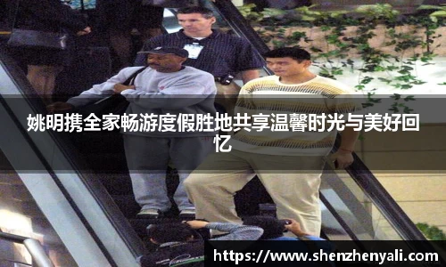 姚明携全家畅游度假胜地共享温馨时光与美好回忆