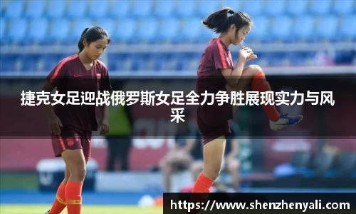 捷克女足迎战俄罗斯女足全力争胜展现实力与风采
